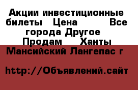 Акции-инвестиционные билеты › Цена ­ 150 - Все города Другое » Продам   . Ханты-Мансийский,Лангепас г.